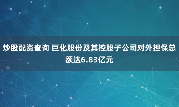 炒股配资查询 巨化股份及其控股子公司对外担保总额达6.83亿元