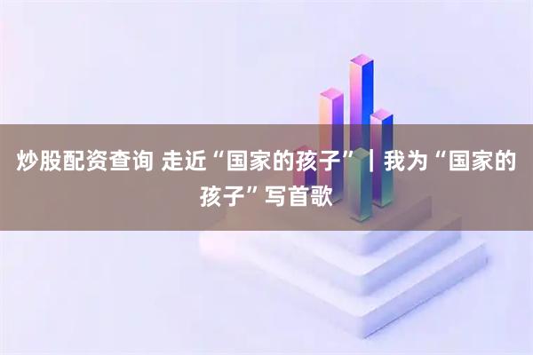 炒股配资查询 走近“国家的孩子”｜我为“国家的孩子”写首歌