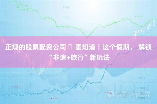 正规的股票配资公司 ​图知道｜这个假期， 解锁“非遗+旅行”新玩法