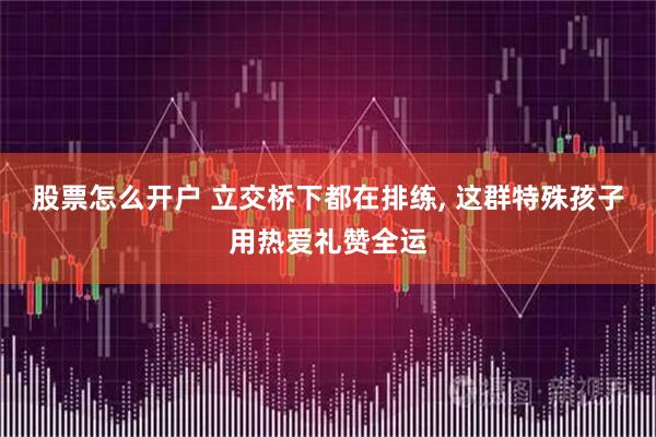 股票怎么开户 立交桥下都在排练, 这群特殊孩子用热爱礼赞全运