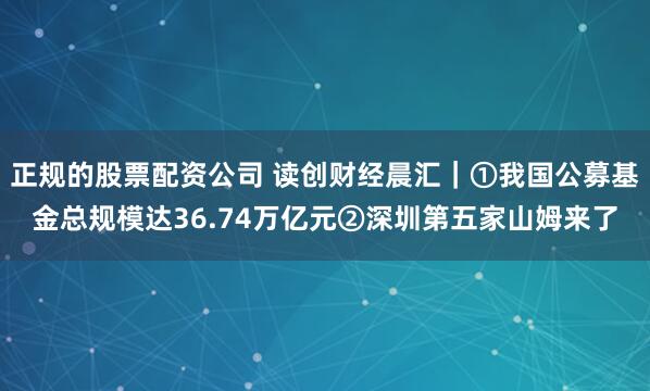 正规的股票配资公司 读创财经晨汇｜①我国公募基金总规模达36.74万亿元②深圳第五家山姆来了