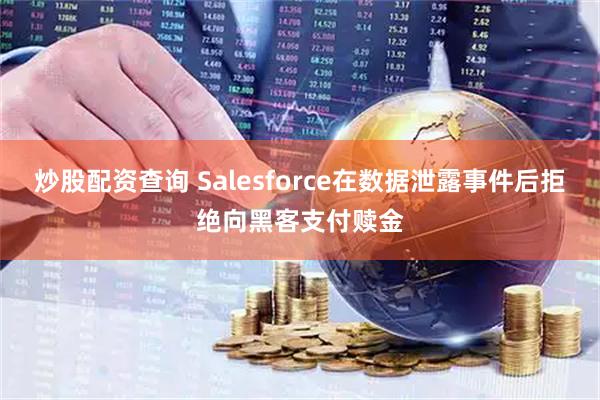 炒股配资查询 Salesforce在数据泄露事件后拒绝向黑客支付赎金