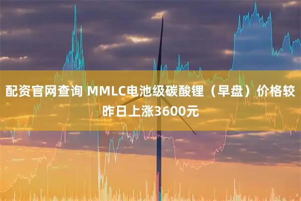 配资官网查询 MMLC电池级碳酸锂（早盘）价格较昨日上涨3600元