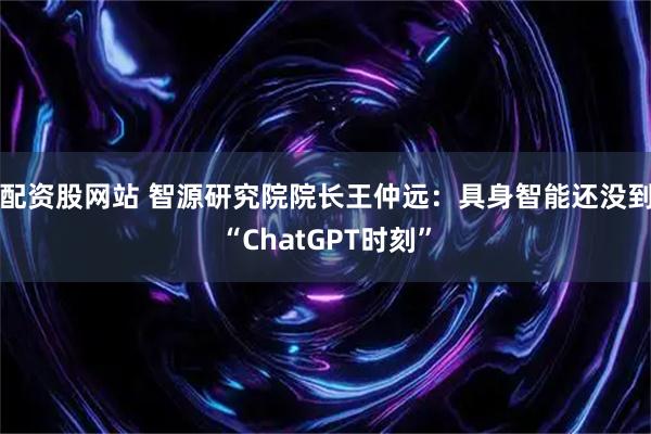 配资股网站 智源研究院院长王仲远：具身智能还没到“ChatGPT时刻”