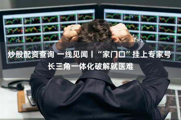 炒股配资查询 一线见闻丨“家门口”挂上专家号 长三角一体化破解就医难