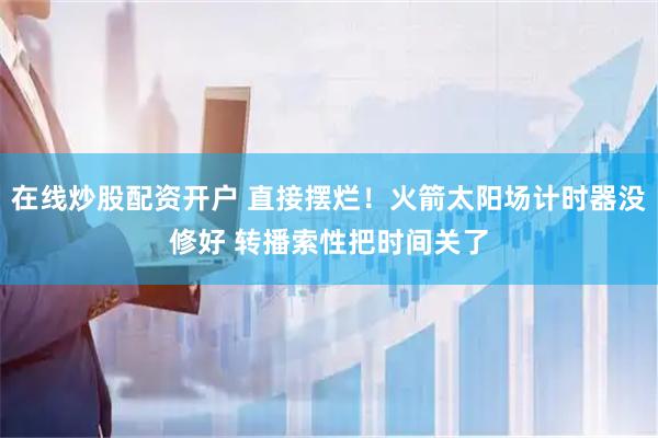 在线炒股配资开户 直接摆烂！火箭太阳场计时器没修好 转播索性把时间关了