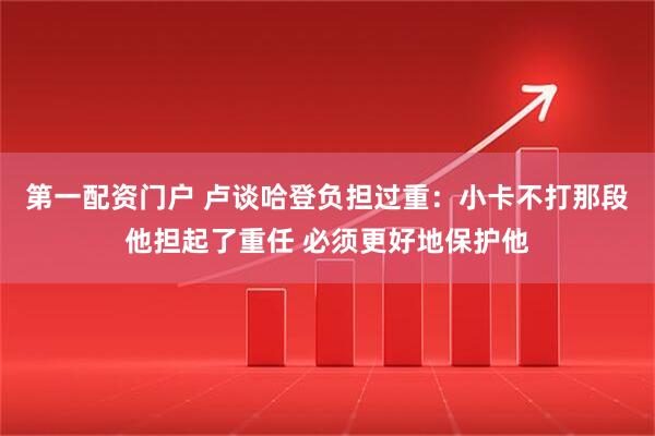 第一配资门户 卢谈哈登负担过重：小卡不打那段他担起了重任 必须更好地保护他