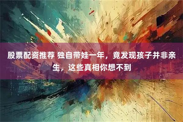 股票配资推荐 独自带娃一年，竟发现孩子并非亲生，这些真相你想不到