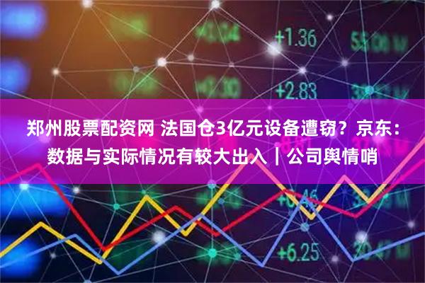 郑州股票配资网 法国仓3亿元设备遭窃？京东：数据与实际情况有较大出入｜公司舆情哨