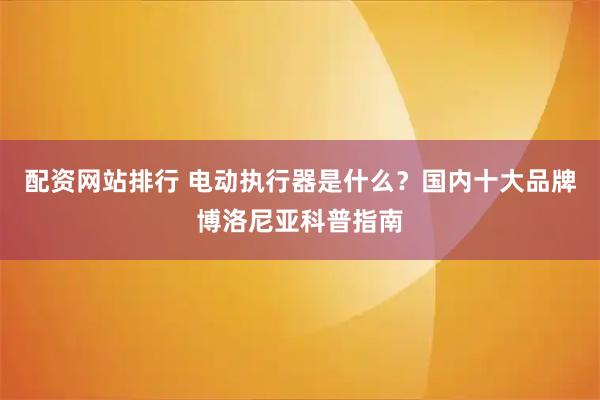 配资网站排行 电动执行器是什么？国内十大品牌博洛尼亚科普指南