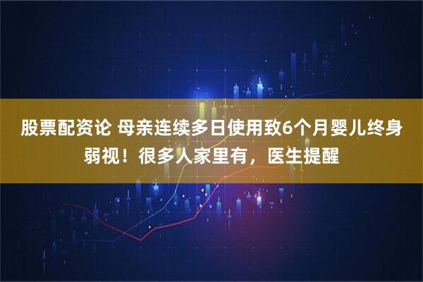 股票配资论 母亲连续多日使用致6个月婴儿终身弱视！很多人家里有，医生提醒