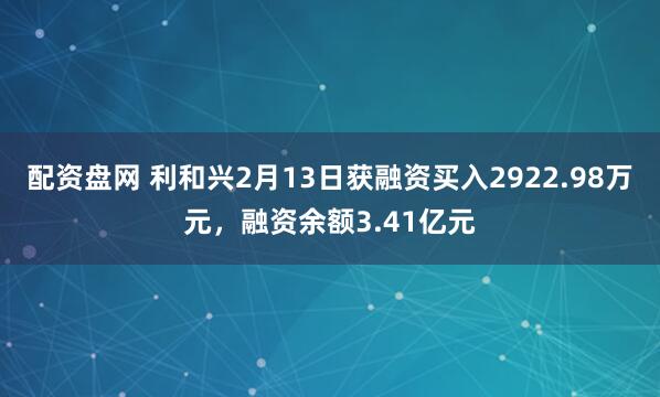 配资盘网 利和兴2月13日获融资买入2922.98万元,融资余额3.41亿元