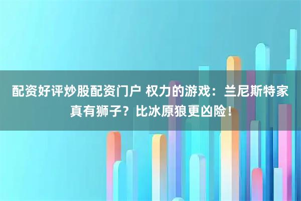 配资好评炒股配资门户 权力的游戏：兰尼斯特家真有狮子？比冰原狼更凶险！