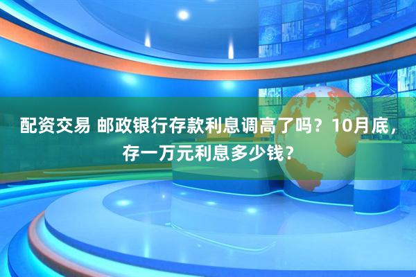配资交易 邮政银行存款利息调高了吗？10月底，存一万元利息多少钱？