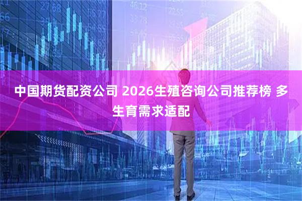 中国期货配资公司 2026生殖咨询公司推荐榜 多生育需求适配