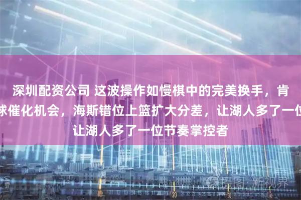 深圳配资公司 这波操作如慢棋中的完美换手，肯纳德冷静带球催化机会，海斯错位上篮扩大分差，让湖人多了一位节奏掌控者