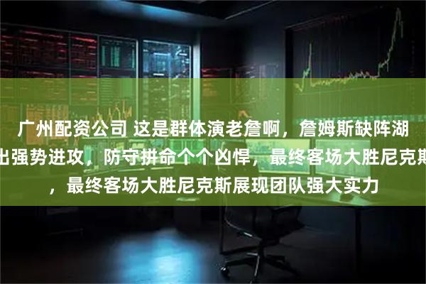 广州配资公司 这是群体演老詹啊，詹姆斯缺阵湖人队却酣畅淋漓打出强势进攻，防守拼命个个凶悍，最终客场大胜尼克斯展现团队强大实力