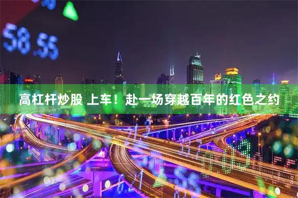 高杠杆炒股 上车！赴一场穿越百年的红色之约