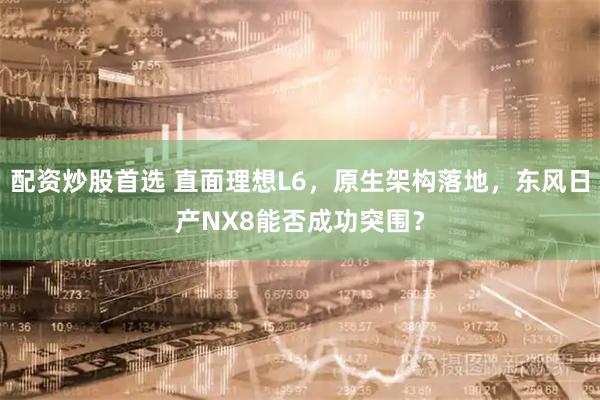 配资炒股首选 直面理想L6，原生架构落地，东风日产NX8能否成功突围？