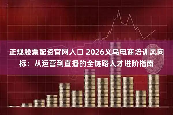 正规股票配资官网入口 2026义乌电商培训风向标：从运营到直播的全链路人才进阶指南