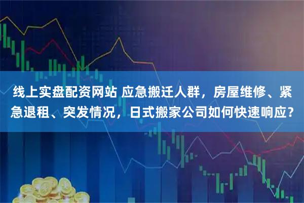 线上实盘配资网站 应急搬迁人群,房屋维修、紧急退租、突发情况,日式搬家公司如何快速响应?