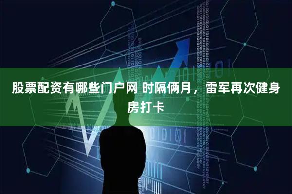 股票配资有哪些门户网 时隔俩月，雷军再次健身房打卡