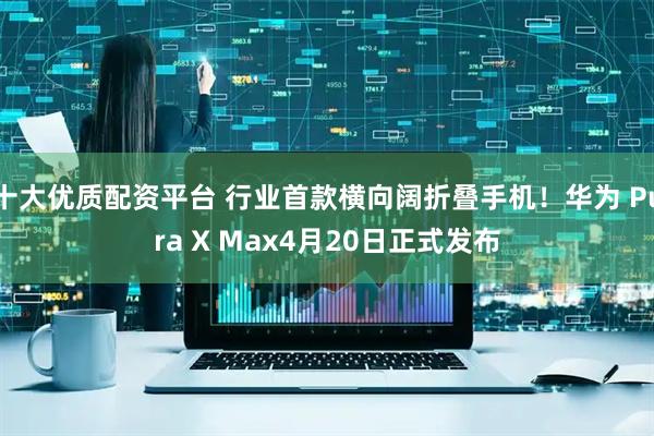 十大优质配资平台 行业首款横向阔折叠手机！华为 Pura X Max4月20日正式发布